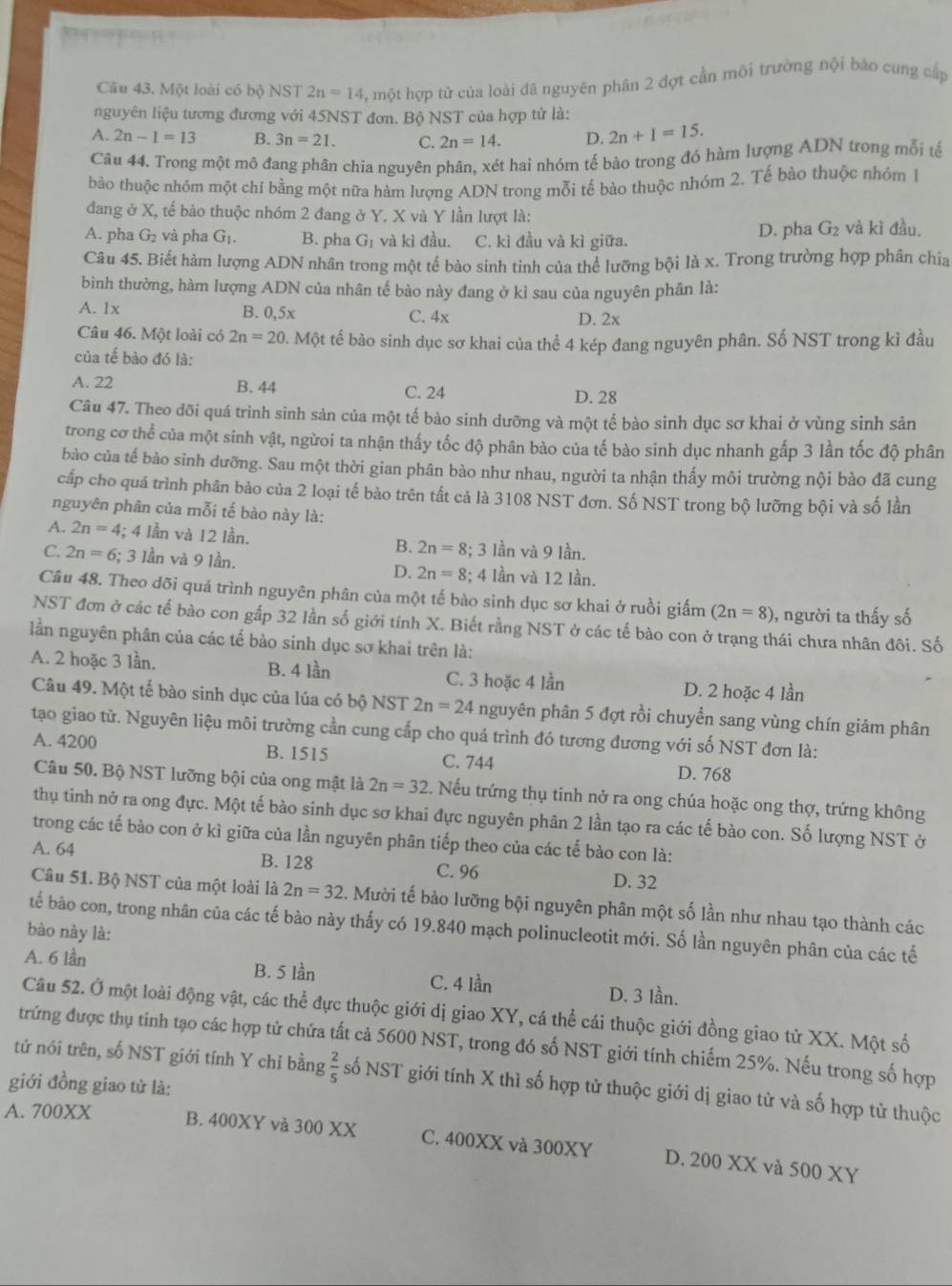 =”3  ?
Câu 43. Một loài có bộ NST 2n=14 3, một hợp tử của loài đã nguyên phân 2 đợt cần môi trường nội báo cung cấp
nguyên liệu tương đương với 45NST đơn. Bộ NST của hợp từ là:
A. 2n-1=13 B. 3n=21. C. 2n=14. D. 2n+1=15.
Câu 44. Trong một mô đang phân chia nguyên phân, xét hai nhóm tế bào trong đó hàm lượng ADN trong mỗi tế
bào thuộc nhóm một chi bằng một nữa hàm lượng ADN trong mỗi tế bào thuộc nhóm 2. Tế bào thuộc nhóm 1
đang ở X, tế bào thuộc nhóm 2 đang ở Y. X và Y lần lượt là:
A. pha G_2 và pha G_1. B. pha G_1 và kì đầu. C. kì đầu và kì giữa. D. pha G_2 và kì đầu.
Câu 45. Biết hàm lượng ADN nhân trong một tế bào sinh tinh của thể lưỡng bội là x. Trong trường hợp phân chía
bình thường, hàm lượng ADN của nhân tế bào này đang ở kì sau của nguyên phân là:
A. 1x B. 0,5x C. 4x D. 2x
Câu 46. Một loài có 2n=20.Mhat Qt t tế bào sinh dục sơ khai của thể 4 kép đang nguyên phân. Số NST trong kì đầu
của tế bào đó là:
A. 22 B. 44 C. 24 D. 28
Câu 47. Theo đõi quá trình sinh sản của một tế bào sinh dưỡng và một tế bào sinh dục sơ khai ở vùng sinh sản
trong cơ thể của một sinh vật, ngừoi ta nhận thấy tốc độ phân bào của tế bào sinh dục nhanh gấp 3 lần tốc độ phân
bào của tế bào sinh dưỡng. Sau một thời gian phân bào như nhau, người ta nhận thấy môi trường nội bào đã cung
cấp cho quá trình phân bảo của 2 loại tế bào trên tất cả là 3108 NST đơn. Số NST trong bộ lưỡng bội và số lần
nguyên phân của mỗi tế bào này là:
A. 2n=4 1; 4 lần và 12 lần. B. 2n=8 3; 3 lần và 9 lần.
C. 2n=6; 3 Iần và 9 lần. D. 2n=8; 4 lần và 12 lần.
Câu 48. Theo dõi quá trình nguyên phân của một tế bào sinh dục sơ khai ở ruồi giấm (2n=8) , người ta thấy số
NST đơn ở các tế bào con gấp 32 lần số giới tính X. Biết rằng NST ở các tế bào con ở trạng thái chưa nhân đôi. Số
lần nguyên phân của các tế bào sinh dục sơ khai trên là:
A. 2 hoặc 3 lần. B. 4 lần C. 3 hoặc 4 lần D. 2 hoặc 4 lần
Câu 49. Một tế bào sinh dục của lúa có bộ NST 2n=24 nguyên phân 5 đợt rồi chuyển sang vùng chín giảm phân
tạo giao tử. Nguyên liệu môi trường cần cung cấp cho quá trình đó tương đương với số NST đơn là:
A. 4200 B. 1515 C. 744 D. 768
Câu 50. Bộ NST lưỡng bội của ong mật là 2n=32. Nếu trứng thụ tinh nở ra ong chúa hoặc ong thợ, trứng không
thụ tinh nở ra ong đực. Một tế bào sinh dục sơ khai đực nguyên phân 2 lần tạo ra các tế bào con. Số lượng NST ở
trong các tế bào con ở kì giữa của lần nguyên phân tiếp theo của các tế bào con là:
A. 64 B. 128 C. 96 D. 32
Câu 51. Bộ NST của một loài là 2n=32. Mười tế bảo lưỡng bội nguyên phân một số lần như nhau tạo thành các
tế bào con, trong nhân của các tế bào này thấy có 19.840 mạch polinucleotit mới. Số lần nguyên phân của các tế
bào này là:
A. 6 lần B. 5 lần C. 4 lần D. 3 lần.
Câu 52. Ở một loài động vật, các thể đực thuộc giới dị giao XY, cá thể cái thuộc giới đồng giao tử XX. Một số
trứng được thụ tinh tạo các hợp tử chứa tất cả 5600 NST, trong đó số NST giới tính chiếm 25%. Nếu trong số hợp
tứ nói trên, số NST giới tính Y chi bằng  2/5  số NST giới tính X thì số hợp tử thuộc giới dị giao tử và số hợp tử thuộc
giới đồng giao tử là:
A. 700XX B. 400XY và 300 XX C. 400XX và 300XY D. 200 XX và 500 XY