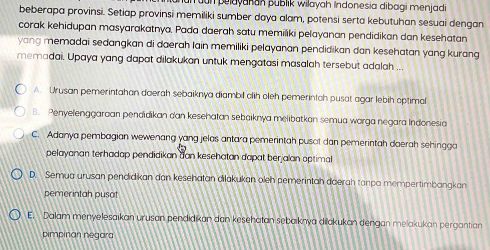 un uun pelayakan publik wilayah Indonesia dibagi menjadi
beberapa provinsi. Setiap provinsi memiliki sumber daya alam, potensi serta kebutuhan sesuai dengan
corak kehidupan masyarakatnya. Pada daerah satu memiliki pelayanan pendidikan dan kesehatan
yang memadai sedangkan di daerah lain memiliki pelayanan pendidikan dan kesehatan yang kurang
memadai. Upaya yang dapat dilakukan untuk mengatasi masalah tersebut adalah ...
A. Urusan pemerintahan daerah sebaiknya diambil alih oleh pemerintah pusat agar lebih optimal
B. Penyelenggaraan pendidikan dan kesehatan sebaiknya melibatkan semua warga negara Indonesia
C. Adanya pembagian wewenang yang jelas antara pemerintah pusat dan pemerintah daerah sehingga
pelayanan terhadap pendidikan đan kesehatan dapat berjalan optimal
D. Semua urusan pendidikan dan kesehatan dilakukan oleh pemerintah daerah tanpa mempertimbangkan
pemerintah pusat
E. Dalam menyelesaikan urusan pendidikan dan kesehatan sebaiknya dilakukan dengan melakukan pergantian
pimpinan negara