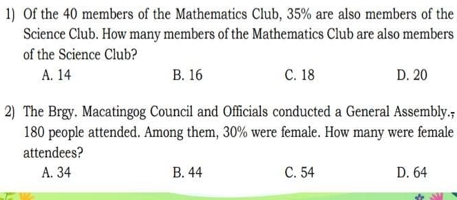 Of the 40 members of the Mathematics Club, 35% are also members of the
Science Club. How many members of the Mathematics Club are also members
of the Science Club?
A. 14 B. 16 C. 18 D. 20
2) The Brgy. Macatingog Council and Officials conducted a General Assembly.,
180 people attended. Among them, 30% were female. How many were female
attendees?
A. 34 B. 44 C. 54 D. 64