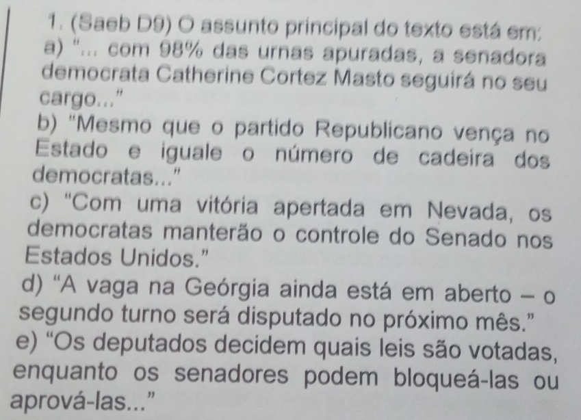 (Saeb D9) O assunto principal do texto está em:
a) "... com 98% das urnas apuradas, a senadora
democrata Catherine Cortez Masto seguirá no seu
cargo..."
b) "Mesmo que o partido Republicano vença no
Estado e iguale o número de cadeira dos
democratas..."
c) 'Com uma vitória apertada em Nevada, os
democratas manterão o controle do Senado nos
Estados Unidos.”
d) 'A vaga na Geórgia ainda está em aberto - o
segundo turno será disputado no próximo mês."
e) 'Os deputados decidem quais leis são votadas,
enquanto os senadores podem bloqueá-las ou
aprová-las..."