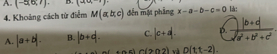 A. (-5,6,7). D. (30,-1)
4. Khoảng cách từ điểm M(a,b,c) đến mặt phẳng x-a-b-c=0 là:
A. |a+b|. B. |b+d. C. |c+a|. D.  (|b+d|)/sqrt(a^2+b^2+c^2) .
4· n· 5) C(202) và D(1;1;-2).