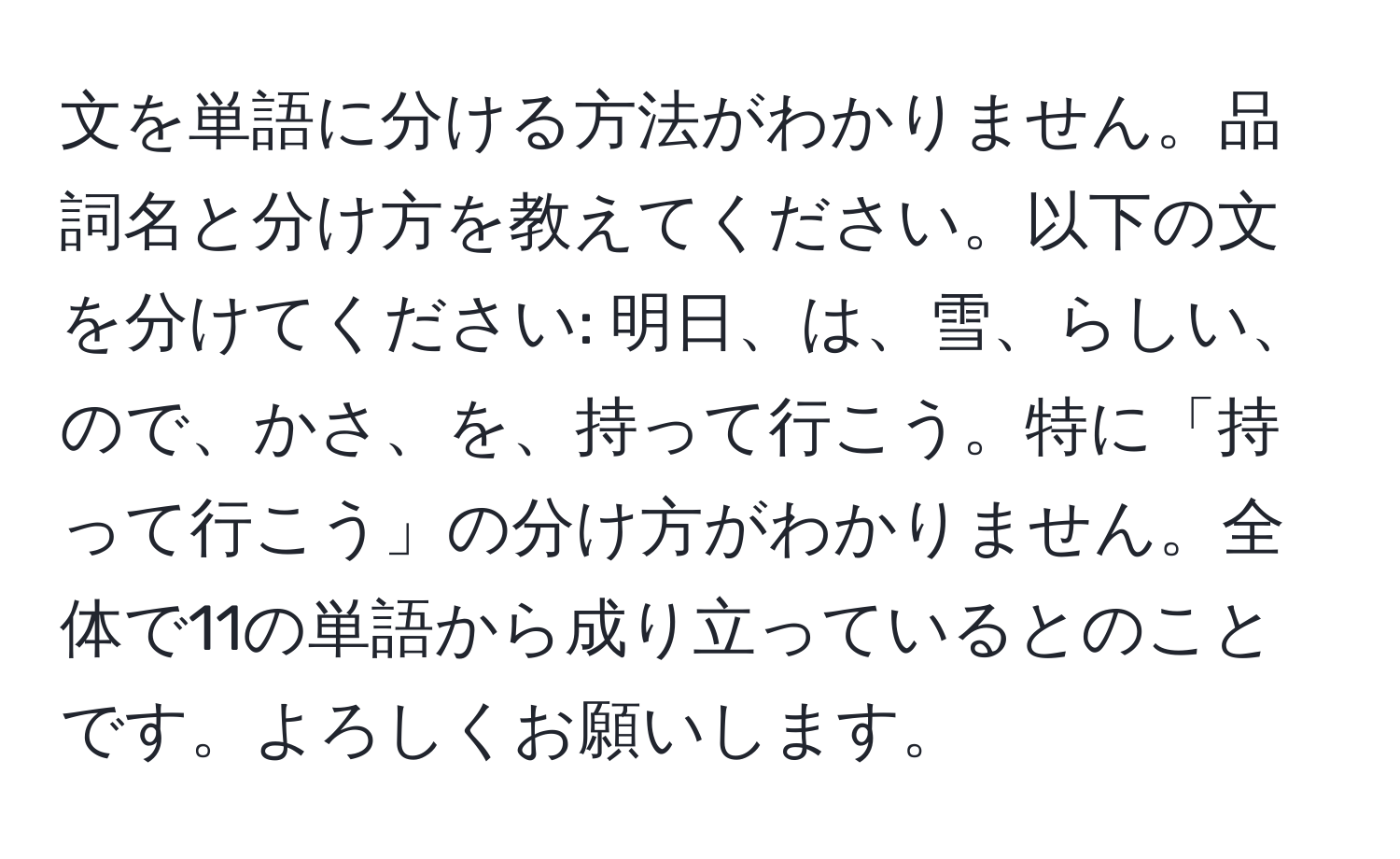 文を単語に分ける方法がわかりません。品詞名と分け方を教えてください。以下の文を分けてください: 明日、は、雪、らしい、ので、かさ、を、持って行こう。特に「持って行こう」の分け方がわかりません。全体で11の単語から成り立っているとのことです。よろしくお願いします。