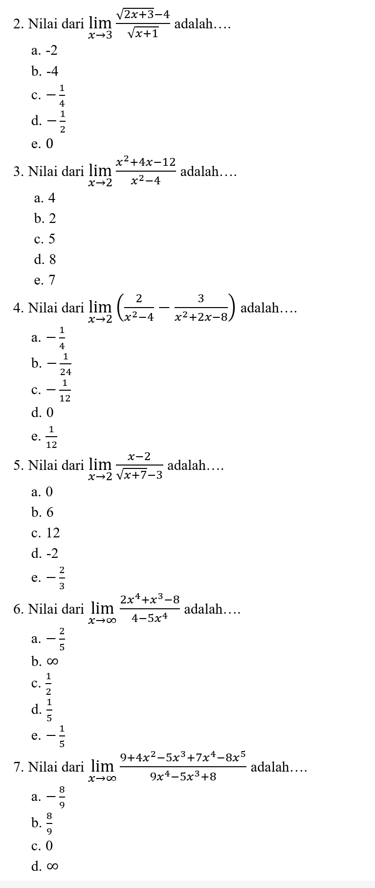 Nilai dari limlimits _xto 3 (sqrt(2x+3)-4)/sqrt(x+1)  adalah…
a. -2
b. -4
- 1/4 
d. - 1/2 
e. 0
3. Nilai dari limlimits _xto 2 (x^2+4x-12)/x^2-4  adalah…
a. 4
b. 2
c. 5
d. 8
e. 7
4. Nilai dari limlimits _xto 2( 2/x^2-4 - 3/x^2+2x-8 ) adalah…
a. - 1/4 
b. - 1/24 
c. - 1/12 
d. 0
e.  1/12 
5. Nilai dari limlimits _xto 2 (x-2)/sqrt(x+7)-3  adalah…
a. 0
b. 6
c. 12
d. -2
e. - 2/3 
6. Nilai dari limlimits _xto ∈fty  (2x^4+x^3-8)/4-5x^4  adalah…
a. - 2/5 
b. ∞
C.  1/2 
d.  1/5 
e. - 1/5 
7. Nilai dari limlimits _xto ∈fty  (9+4x^2-5x^3+7x^4-8x^5)/9x^4-5x^3+8  adalah…
a. - 8/9 
b.  8/9 
c. 0
d. ∞