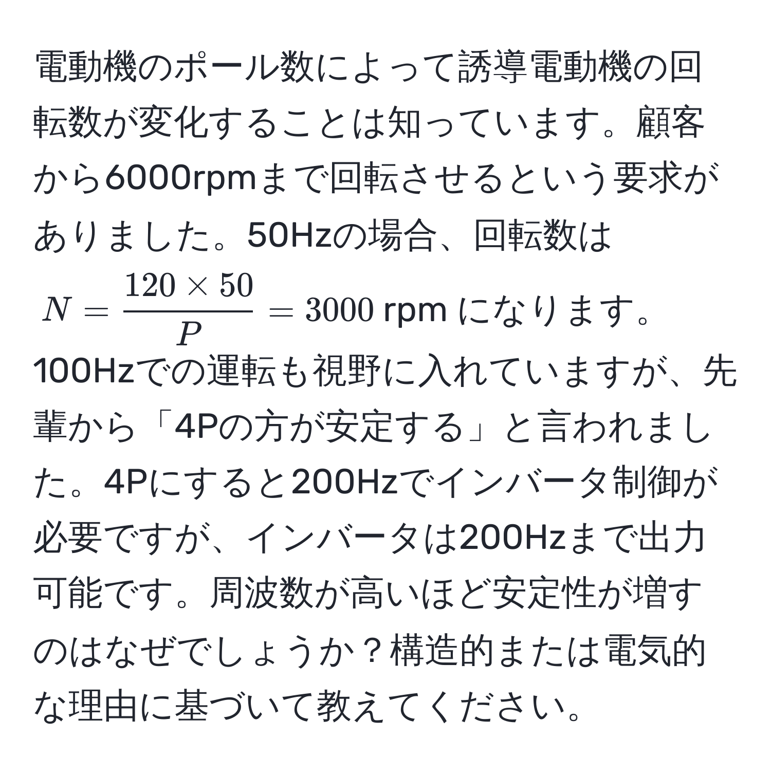 電動機のポール数によって誘導電動機の回転数が変化することは知っています。顧客から6000rpmまで回転させるという要求がありました。50Hzの場合、回転数は $N =  (120 * 50)/P  = 3000$rpm になります。100Hzでの運転も視野に入れていますが、先輩から「4Pの方が安定する」と言われました。4Pにすると200Hzでインバータ制御が必要ですが、インバータは200Hzまで出力可能です。周波数が高いほど安定性が増すのはなぜでしょうか？構造的または電気的な理由に基づいて教えてください。