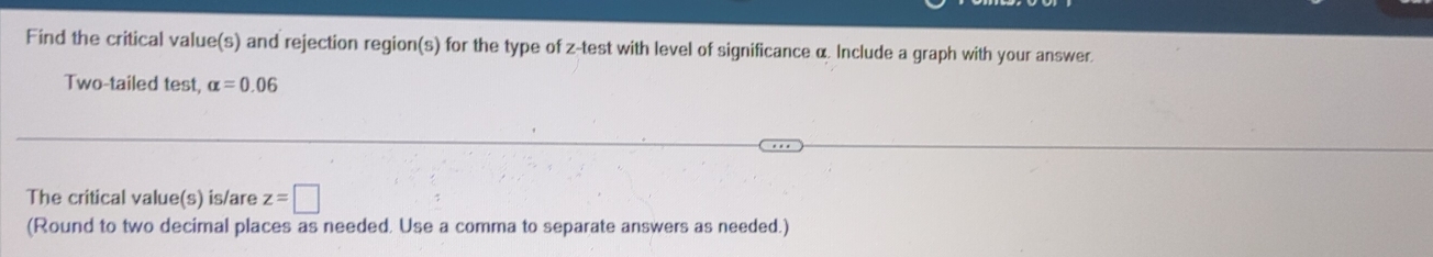 Find the critical value(s) and rejection region(s) for the type of z -test with level of significance α. Include a graph with your answer 
Two-tailed test, alpha =0.06
The critical value(s) is/are z=□
(Round to two decimal places as needed. Use a comma to separate answers as needed.)