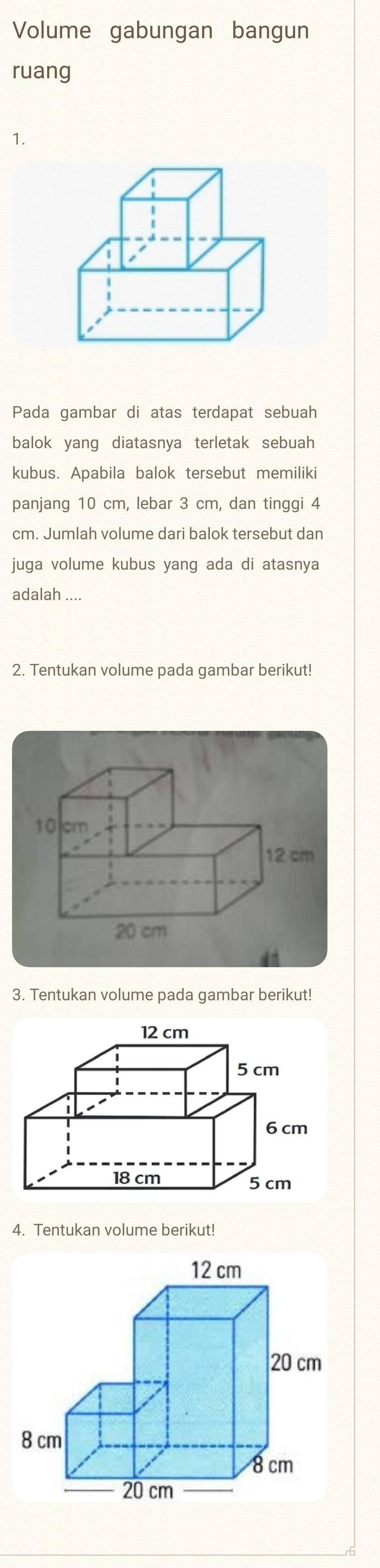 Volume gabungan bangun 
ruang 
1. 
Pada gambar di atas terdapat sebuah 
balok yang diatasnya terletak sebuah 
kubus. Apabila balok tersebut memiliki 
panjang 10 cm, lebar 3 cm, dan tinggi 4
cm. Jumlah volume dari balok tersebut dan 
juga volume kubus yang ada di atasnya 
adalah 
2. Tentukan volume pada gambar berikut!
10 cm
12 cm
20 cm
3. Tentukan volume pada gambar berikut! 
4. Tentukan volume berikut!