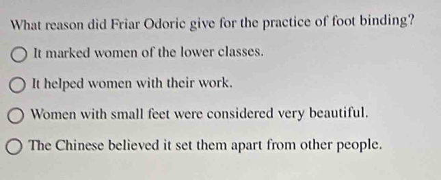 What reason did Friar Odoric give for the practice of foot binding?
It marked women of the lower classes.
It helped women with their work.
Women with small feet were considered very beautiful.
The Chinese believed it set them apart from other people.