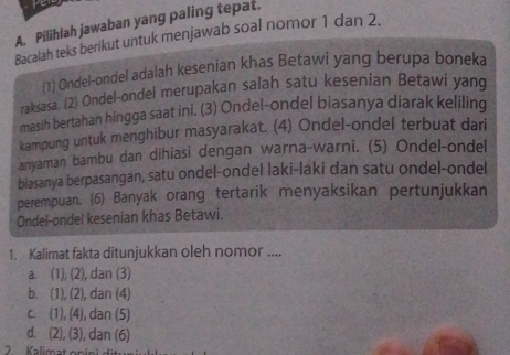 per
A. Pilihlah jawaban yang paling tepat.
Bacalah teks berikut untuk menjawab soal nomor 1 dan 2.
(1) Ondel-ondel adalah kesenian khas Betawi yang berupa boneka
raksasa. (2) Ondel-ondel merupakan salah satu kesenian Betawi yang
masih bertahan hingga saat ini. (3) Ondel-ondel biasanya diarak keliling
kampung untuk menghibur masyarakat. (4) Ondel-ondel terbuat dari
anyaman bambu dan dihiasi dengan warna-warni. (5) Ondel-ondel
biasanya berpasangan, satu ondel-ondel laki-laki dan satu ondel-ondel
perempuan. (6) Banyak orang tertarik menyaksikan pertunjukkan
Ondel-ondel kesenian khas Betawi.
1. Kalimat fakta ditunjukkan oleh nomor ....
a. (1), (2), dan (3)
b. (1), (2), dan (4)
c. (1), (4), dan (5)
d. (2), (3), dan (6)
Kalimat on i n i d i