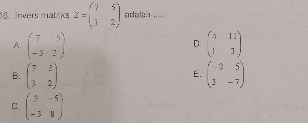 Invers matriks Z=beginpmatrix 7&5 3&2endpmatrix adalah ....
A. beginpmatrix 7&-5 -3&2endpmatrix beginpmatrix 4&11 1&3endpmatrix
D.
B. beginpmatrix 7&5 3&2endpmatrix beginpmatrix -2&5 3&-7endpmatrix
E.
C. beginpmatrix 2&-5 -3&8endpmatrix