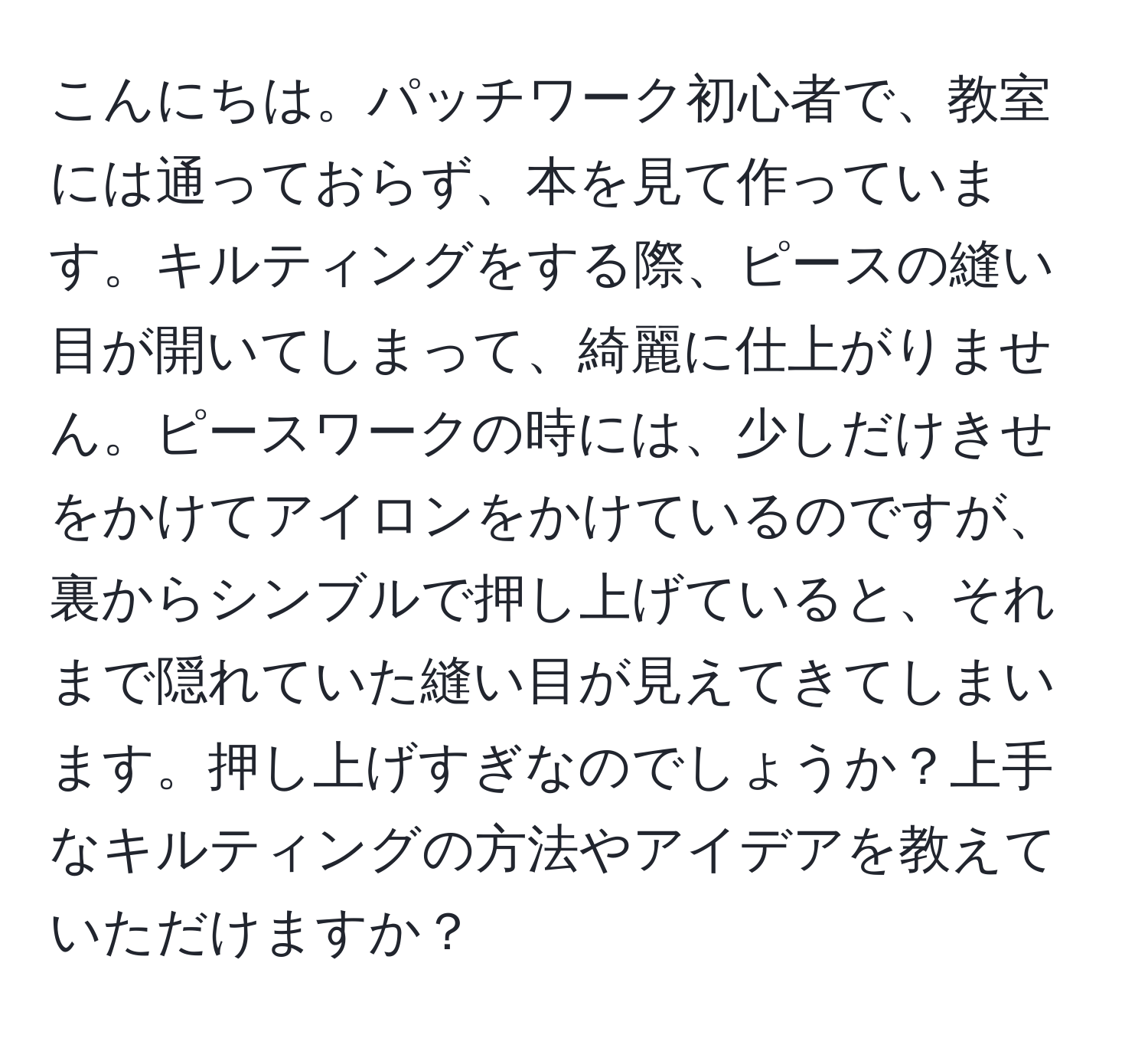 こんにちは。パッチワーク初心者で、教室には通っておらず、本を見て作っています。キルティングをする際、ピースの縫い目が開いてしまって、綺麗に仕上がりません。ピースワークの時には、少しだけきせをかけてアイロンをかけているのですが、裏からシンブルで押し上げていると、それまで隠れていた縫い目が見えてきてしまいます。押し上げすぎなのでしょうか？上手なキルティングの方法やアイデアを教えていただけますか？