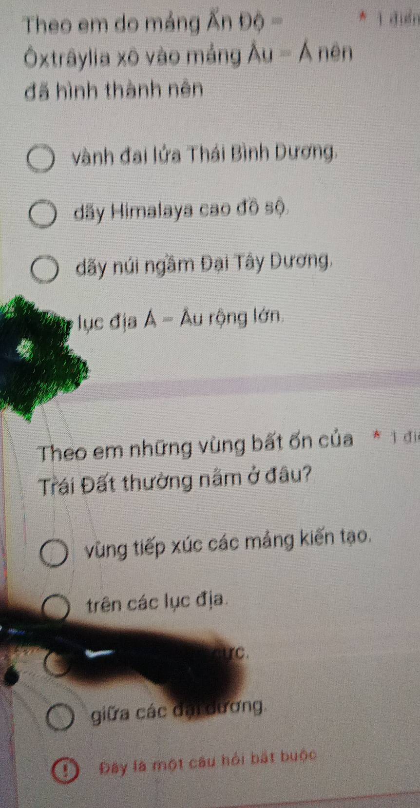 Theo em do mảng widehat A=
* 1 đuển
Ôxtrâylia xô vào mảng Au=A nên
đã hình thành nên
vành đai lửa Thái Bình Dương.
dãy Himalaya cao đồ sộ.
dãy núi ngầm Đại Tây Dương,
ục địa Á = Âu rộng lớn.
Theo em những vùng bất ốn của * 1 địa
Trái Đất thường nằm ở đầu?
vùng tiếp xúc các mảng kiến tạo.
trên các lục địa.
cực.
giữa các đại dương.
D Đây là một câu hỏi bắt buộc