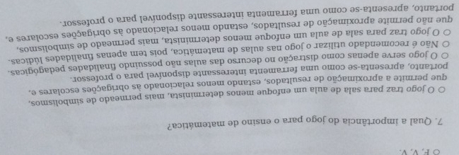 ○ F. V. V.
7. Qual a importância do jogo para o ensino de matemática?
○ O jogo traz para sala de aula um enfoque menos determinista, mais permeado de simbolismos,
que permite a aproximação de resultados, estando menos relacionado às obrigações escolares e,
portanto, apresenta-se como uma ferramenta interessante disponível para o professor.
O jogo serve apenas como distração no decurso das aulas não possuindo finalidades pedagógicas.
Não é recomendado utilizar o jogo nas aulas de matemática, pois tem apenas finalidades lúdicas.
O jogo traz para sala de aula um enfoque menos determinista, mais permeado de símbolismos,
que não permite aproximação de resultados, estando menos relacionado às obrigações escolares e,
portanto, apresenta-se como uma ferramenta interessante disponível para o professor.