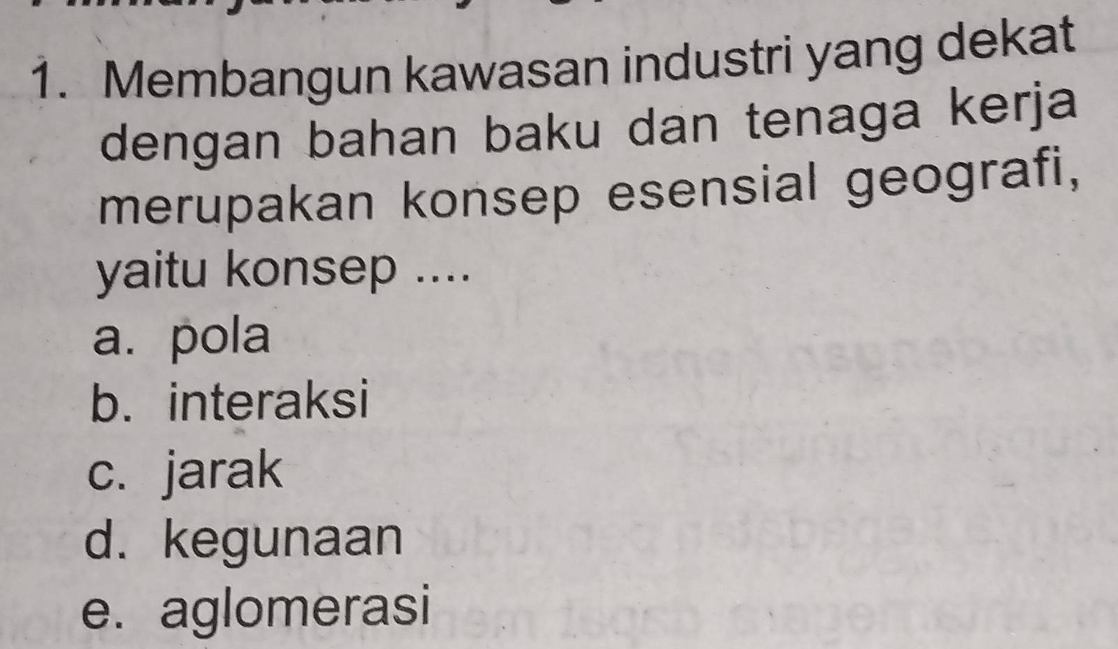 Membangun kawasan industri yang dekat
dengan bahan baku dan tenaga kerja
merupakan konsep esensial geografi,
yaitu konsep ....
a. pola
b. interaksi
c. jarak
d. kegunaan
e. aglomerasi