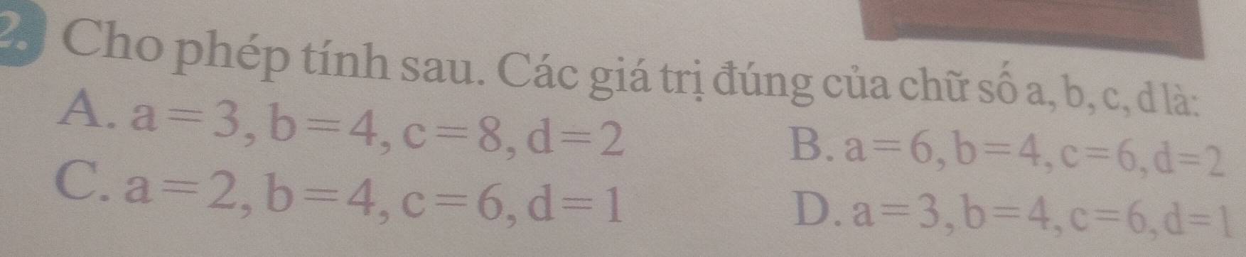 Cho phép tính sau. Các giá trị đúng của chữ số a, b, c, d là:
A. a=3, b=4, c=8, d=2
B. a=6, b=4, c=6, d=2
C. a=2, b=4, c=6, d=1
D. a=3, b=4, c=6, d=1