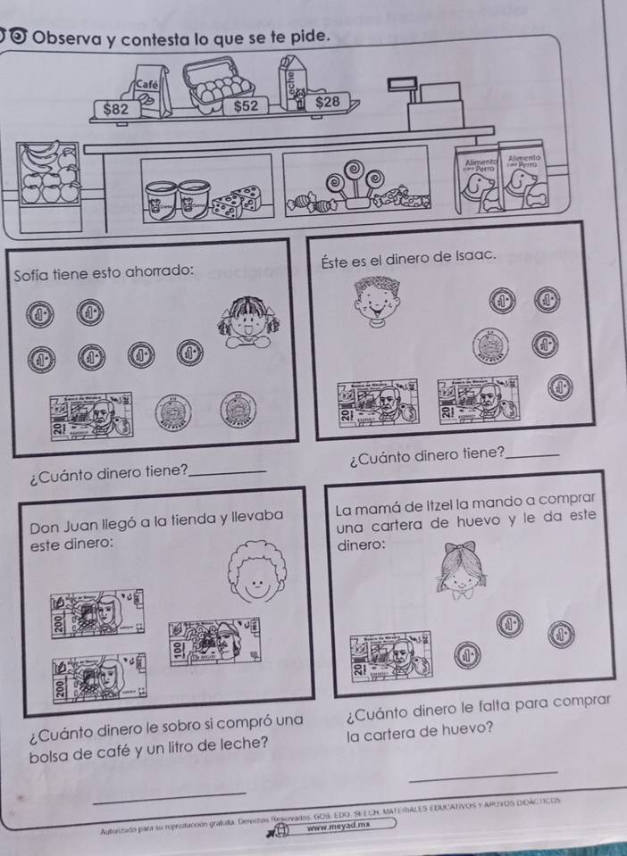 Observa y contesta lo que se te pide. 
Café
$82 $52 $28
Alimento Alimento 
¿Cuánto dinero tiene?_ ¿Cuánto dinero tiene?_ 
¿Cuánto dinero le sobro si compró una ¿Cuánto dinero le falta pa 
_ 
bolsa de café y un litro de leche? la cartera de huevo? 
_ 
Autorizado para su reproduccón grafaa. Deréchos Reservados. GOB. EDO. SEECH, MATE RALES EDUCATIVOS Y APOYOS DIOACTICOS 
www.meyad.mx