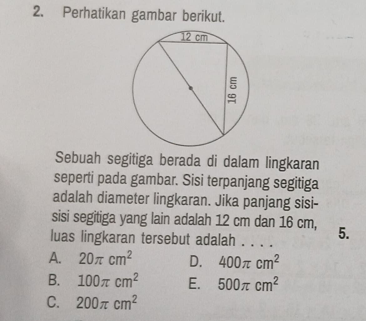 Perhatikan gambar berikut.
Sebuah segitiga berada di dalam lingkaran
seperti pada gambar. Sisi terpanjang segitiga
adalah diameter lingkaran. Jika panjang sisi-
sisi segitiga yang lain adalah 12 cm dan 16 cm,
luas lingkaran tersebut adalah 
5.
A. 20π cm^2
D. 400π cm^2
B. 100π cm^2
E. 500π cm^2
C. 200π cm^2