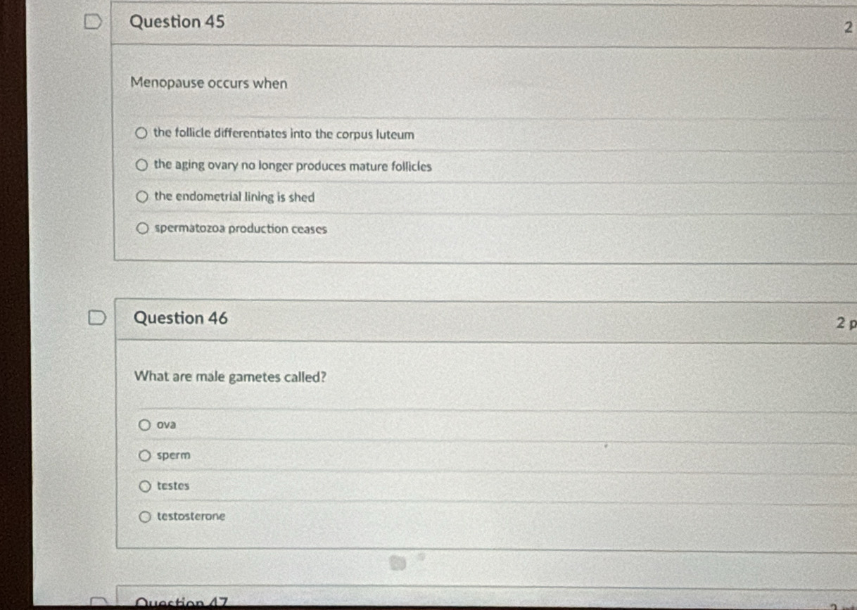 Menopause occurs when
the follicle differentiates into the corpus luteum
the aging ovary no longer produces mature follicles
the endometrial lining is shed
spermatozoa production ceases
Question 46
2 
What are male gametes called?
ova
sperm
testes
testosterone
Quaction 17