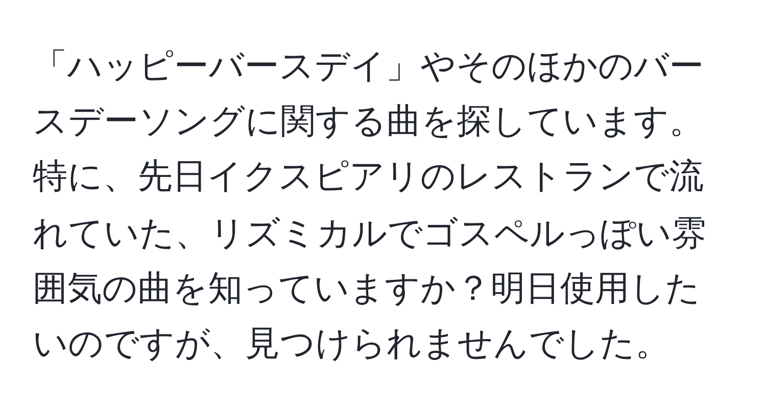 「ハッピーバースデイ」やそのほかのバースデーソングに関する曲を探しています。特に、先日イクスピアリのレストランで流れていた、リズミカルでゴスペルっぽい雰囲気の曲を知っていますか？明日使用したいのですが、見つけられませんでした。