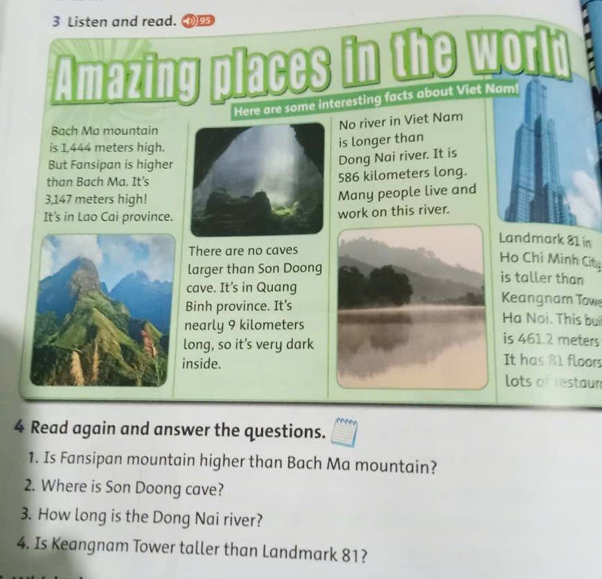 Listen and read. (195
places 
Here are some interesting facts about Viet Nam! 
Bach Ma mountain 
No river in Viet Nam 
is 1,444 meters high. 
is longer than 
But Fansipan is higher 
Dong Nai river. It is 
than Bach Ma. It's
586 kilometers long.
3,147 meters high! 
Many people live and 
It's in Lao Cai province. 
work on this river. 
Landmark 81 in 
There are no caves 
Ho Chi Minh City 
larger than Son Doong is taller than 
cave. It’s in Quang Keangnam Towe 
Binh province. It’s Hạ Noi. This bui 
nearly 9 kilometers is 461.2 meters
long, so it’s very dark 
inside. 
It has 81 floors 
lots of restaur 
4 Read again and answer the questions. 
1. Is Fansipan mountain higher than Bach Ma mountain? 
2. Where is Son Doong cave? 
3. How long is the Dong Nai river? 
4. Is Keangnam Tower taller than Landmark 81?