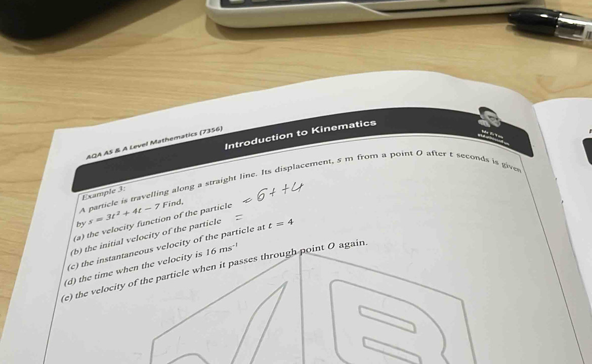 Introduction to Kinematics 
T y 
AQA AS & A Level Mathematics (7356) 
A particle is travelling along a straight line. Its displacement, 5 m from a point 0 after t seconds is giver 
Example 3: 
by s=3t^2+4t-7 Find, 
(a) the velocity function of the particle 
(b) the initial velocity of the particle 
(c) the instantaneous velocity of the particle at t=4
(d) the time when the velocity is 16ms^(-1)
(e) the velocity of the particle when it passes through point O again