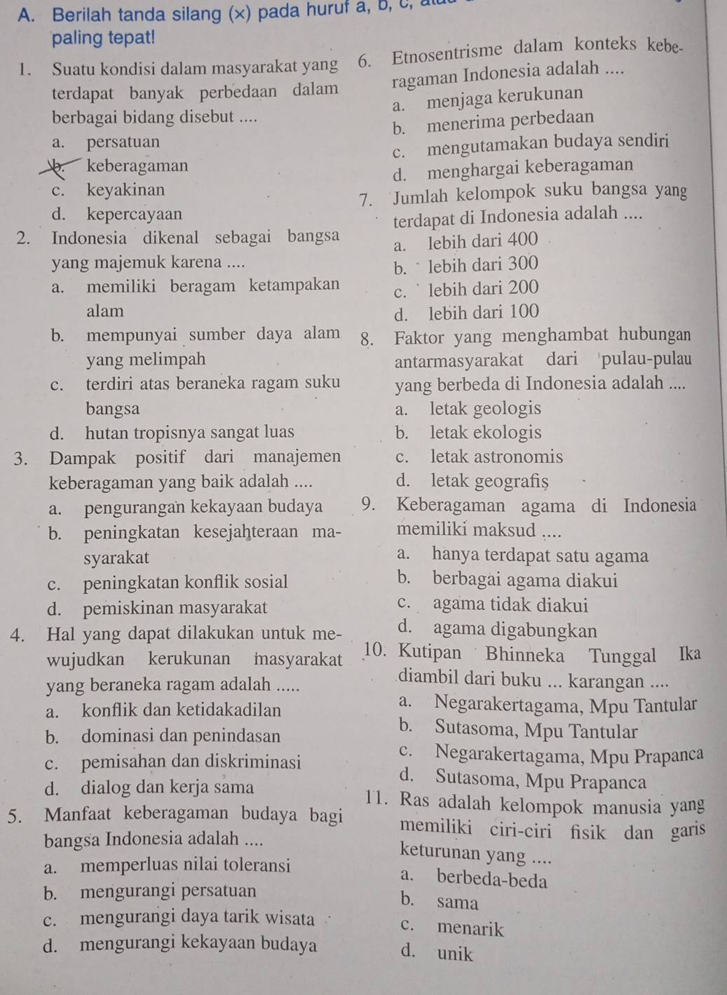 Berilah tanda silang (x) pada huruf a, b, c, 
paling tepat!
1. Suatu kondisi dalam masyarakat yang 6. Etnosentrisme dalam konteks kebe-
terdapat banyak perbedaan dalam ragaman Indonesia adalah ....
a. menjaga kerukunan
berbagai bidang disebut ....
a. persatuan b. menerima perbedaan
b. keberagaman c. mengutamakan budaya sendiri
c. keyakinan d. menghargai keberagaman
7. Jumlah kelompok suku bangsa yang
d. kepercayaan
2. Indonesia dikenal sebagai bangsa terdapat di Indonesia adalah ....
a. lebih dari 400
yang majemuk karena ....
b.  lebih dari 300
a. memiliki beragam ketampakan c.  lebih dari 200
alam d. lebih dari 100
b. mempunyai sumber daya alam 8. Faktor yang menghambat hubungan
yang melimpah antarmasyarakat dari pulau-pulau
c. terdiri atas beraneka ragam suku yang berbeda di Indonesia adalah ....
bangsa a. letak geologis
d. hutan tropisnya sangat luas b. letak ekologis
3. Dampak positif dari manajemen c. letak astronomis
keberagaman yang baik adalah .... d. letak geografis
a. pengurangan kekayaan budaya 9. Keberagaman agama di Indonesia
b. peningkatan kesejahteraan ma- memiliki maksud ....
syarakat
a. hanya terdapat satu agama
c. peningkatan konflik sosial b. berbagai agama diakui
d. pemiskinan masyarakat
c. agama tidak diakui
4. Hal yang dapat dilakukan untuk me- d. agama digabungkan
wujudkan kerukunan masyarakat 10. Kutipan Bhinneka Tunggal Ika
yang beraneka ragam adalah .....
diambil dari buku ... karangan ....
a. konflik dan ketidakadilan
a. Negarakertagama, Mpu Tantular
b. dominasi dan penindasan
b. Sutasoma, Mpu Tantular
c. pemisahan dan diskriminasi
c. Negarakertagama, Mpu Prapanca
d. Sutasoma, Mpu Prapanca
d. dialog dan kerja sama 11. Ras adalah kelompok manusia yang
5. Manfaat keberagaman budaya bagi memiliki ciri-ciri fisik dan garis
bangsa Indonesia adalah ....
keturunan yang ....
a. memperluas nilai toleransi
a. berbeda-beda
b. mengurangi persatuan
b. sama
c. mengurangi daya tarik wisata c. menarik
d. mengurangi kekayaan budaya d. unik