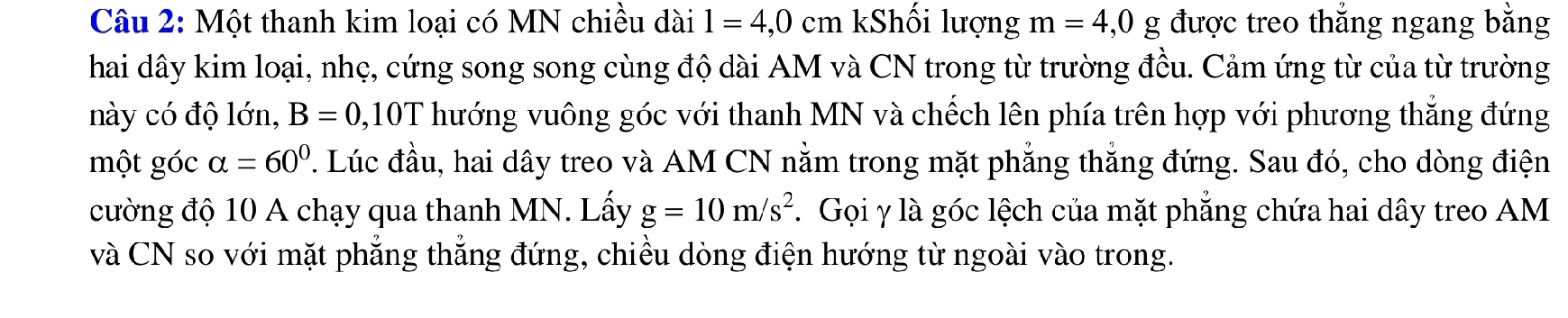 Một thanh kim loại có MN chiều dài l=4,0cm Shối lượng m=4, 0g được treo thắng ngang bằng 
hai dây kim loại, nhẹ, cứng song song cùng độ dài AM và CN trong từ trường đều. Cảm ứng từ của từ trường 
này có độ lớn, B=0, 10T hướng vuông góc với thanh MN và chếch lên phía trên hợp với phương thắng đứng 
một góc alpha =60° P. Lúc đầu, hai dây treo và AM CN nằm trong mặt phẳng thắng đứng. Sau đó, cho dòng điện 
cường độ 10 A chạy qua thanh MN. Lấy g=10m/s^2. Gọi γ là góc lệch của mặt phẳng chứa hai dây treo AM 
và CN so với mặt phẳng thẳng đứng, chiều dòng điện hướng từ ngoài vào trong.