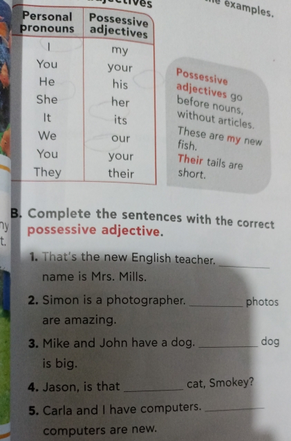 examples. 
Possessive 
adjectives go 
before nouns, without articles. 
These are my new 
fish. 
Their tails are 
short. 
B. Complete the sentences with the correct 
ny possessive adjective. 
_ 
1. That's the new English teacher. 
name is Mrs. Mills. 
2. Simon is a photographer. _photos 
are amazing. 
3. Mike and John have a dog. _dog 
is big. 
4. Jason, is that _cat, Smokey? 
5. Carla and I have computers._ 
computers are new.