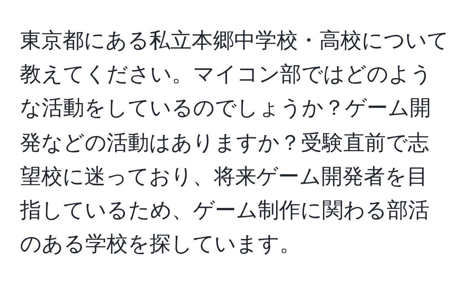 東京都にある私立本郷中学校・高校について教えてください。マイコン部ではどのような活動をしているのでしょうか？ゲーム開発などの活動はありますか？受験直前で志望校に迷っており、将来ゲーム開発者を目指しているため、ゲーム制作に関わる部活のある学校を探しています。