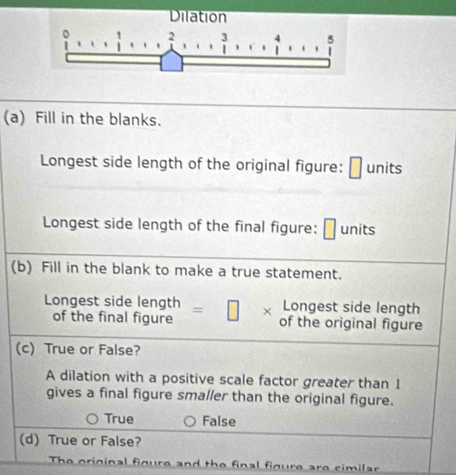 Dilation
1 2 3 4 5
(a) Fill in the blanks.
Longest side length of the original figure: units
Longest side length of the final figure: units
(b) Fill in the blank to make a true statement.
Longest side length
Longest side length =□ * of the original figure
of the final figure
(c) True or False?
A dilation with a positive scale factor greater than I
gives a final figure smaller than the original figure.
True False
(d) True or False?
The original figure and the final figure are similar