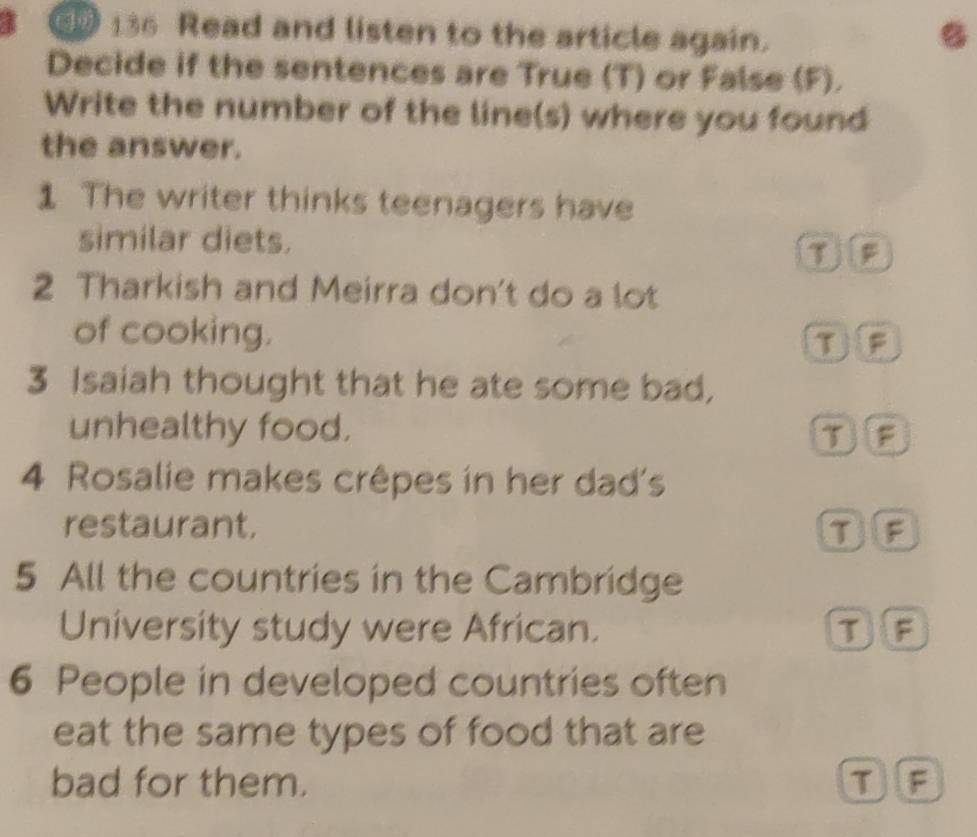 136 Read and listen to the article again. B
Decide if the sentences are True (T) or False (F).
Write the number of the line(s) where you found
the answer.
1 The writer thinks teenagers have
similar diets.
TF
2 Tharkish and Meirra don't do a lot
of cooking. TF
3 Isaiah thought that he ate some bad,
unhealthy food. T F
4 Rosalie makes crêpes in her dad's
restaurant. To
5 All the countries in the Cambridge
University study were African. TF
6 People in developed countries often
eat the same types of food that are
bad for them. TF