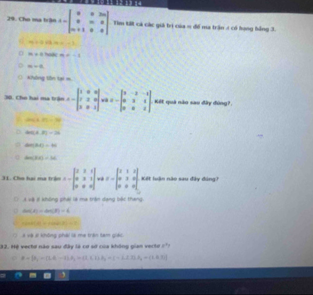 12 13 14
29. Cho ma trận A=beginbmatrix 0&0&2m 0&m&0 m+1&0&0endbmatrix Tìm tất cả các giả trị của = đế ma trận 4 có hạng bảng 3.
m=0.08, MN=36,...3
m=0 hode m=-1
m-a,
Không tôn tại m
30. Cho hai ma trận A=beginbmatrix 1&0&0 7&2&0 3&8&1endbmatrix và B=beginbmatrix 3&-2&-1 0&3&1 0&0&2endbmatrix. Kết quả nào sau đây đúng?,
(2m)≤slant 67=38
60(A,B)=26
Gen(BA)=66
a den(HA)=56
31. Cho hai ma trận A=beginbmatrix 2&2&1 0&3&1 0&0&0endbmatrix và B=beginbmatrix 2&1&2 0&3&0 0&0&0endbmatrix Kết luận não sau đây đúng?
Á và # không phái là ma trận dang bắc thang.
csc (A)=4π (B)=6
1+f(a+4)(b)=2
# và # không phái là mẹ trận tam giác.
32. Hệ vectơ nào sau đây là cơ sợ của không gian vectơ R^3
B=[5,=(1,0,-1),5,ln (1,1),b_3=(-1,2,3),b_3=(1,0,3)]