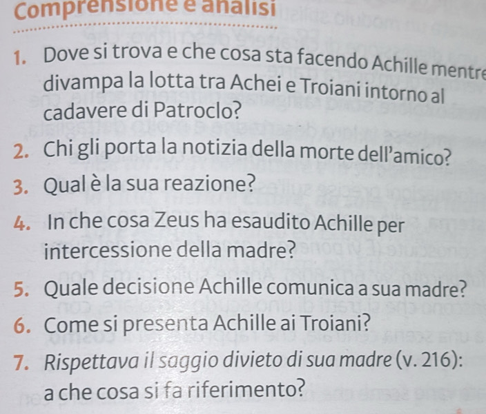 Comprensione é analisi 
1. Dove si trova e che cosa sta facendo Achille mentre 
divampa la lotta tra Achei e Troiani intorno al 
cadavere di Patroclo? 
2. Chi gli porta la notizia della morte dell’amico? 
3. Qual è la sua reazione? 
4. In che cosa Zeus ha esaudito Achille per 
intercessione della madre? 
5. Quale decisione Achille comunica a sua madre? 
6. Come si presenta Achille ai Troiani? 
7. Rispettava il saggio divieto di sua madre (v. 216): 
a che cosa si fa riferimento?