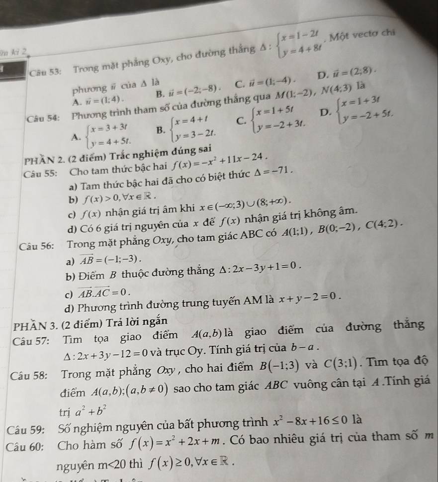 ĩa ki 2
1  Câu 53: Trong mặt phẳng Oxy, cho đường thắng Delta :beginarrayl x=1-2t y=4+8tendarray.
, Một vectơ chi
D.
phương ǖ của △ la
A. vector u=(1;4). B. vector u=(-2;-8). C. vector u=(1;-4). vector u=(2;8).
Câu 54: Phương trình tham số của đường thắng qua M(1;-2),N(4;3) là
A. beginarrayl x=3+3t y=4+5t.endarray. B. beginarrayl x=4+t y=3-2t.endarray. C. beginarrayl x=1+5t y=-2+3t.endarray. D. beginarrayl x=1+3t y=-2+5t.endarray.
PHÂN 2. (2 điểm) Trắc nghiệm đúng sai
Câu 55: Cho tam thức bậc hai f(x)=-x^2+11x-24. Delta =-71.
a) Tam thức bậc hai đã cho có biệt thức
b) f(x)>0,forall x∈ R.
c) f(x) nhận giá trị âm khi x∈ (-∈fty ;3)∪ (8;+∈fty ).
d) Có 6 giá trị nguyên của x để f(x) nhận giá trị không âm.
Câu 56: Trong mặt phẳng Oxy, cho tam giác ABC có A(1;1),B(0;-2),C(4;2).
a) vector AB=(-1;-3).
) Điểm B thuộc đường thắng △ :2x-3y+1=0.
c) vector AB.vector AC=0.
d) Phương trình đường trung tuyến AM là x+y-2=0.
PHÃN 3. (2 điểm) Trả lời ngắn
Câu 57: Tìm tọa giao điểm A(a,b) là giao điểm của đường thǎng
△ :2x+3y-12=0 và trục Oy. Tính giá trị của b-a.
Câu 58: Trong mặt phẳng Oxy , cho hai điểm B(-1;3) và C(3;1). Tìm tọa độ
điểm A(a,b);(a,b!= 0) sao cho tam giác ABC vuông cân tại A .Tính giá
trị a^2+b^2
Cầu 59: Số nghiệm nguyên của bất phương trình x^2-8x+16≤ 0 là
Câu 60: Cho hàm số f(x)=x^2+2x+m. Có bao nhiêu giá trị của tham số m
nguyên m<20</tex> thì f(x)≥ 0,forall x∈ R.