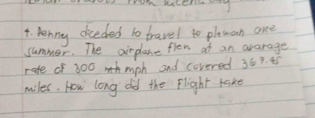 srom Wiser 
4. Penny diceded to travel to plwan one 
summer. The airplane flen ot an ararage 
rate of 300 mph and covered 363. 45
miles. How long did the flight take