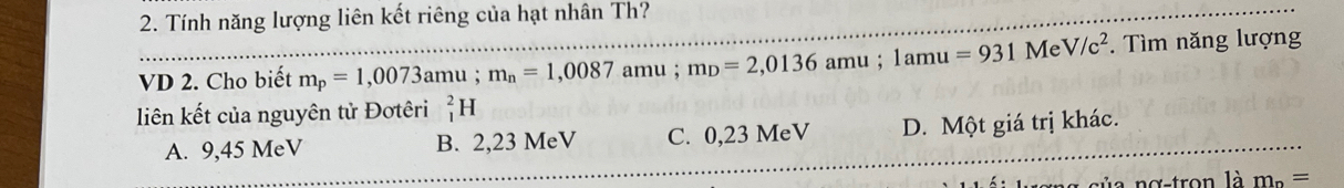 Tính năng lượng liên kết riêng của hạt nhân Th?
VD 2. Cho biết m_p=1,0073amu; m_n=1,0087 amu ; m_D=2,0136amu; 1amu=931 Me V/c^2. Tìm năng lượng
liên kết của nguyên tử Đơtêri _1^(2H
A. 9,45 MeV B. 2,23 MeV C. 0,23 MeV D. Một giá trị khác.
m_n)=