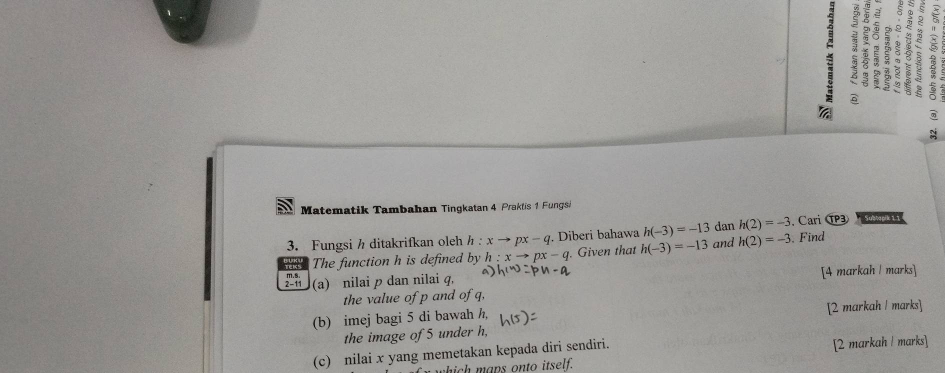 Matematik Tambahan Tingkatan 4 Praktis 1 Fungsi 
3. Fungsi h ditakrifkan oleh h:xto px-q. Diberi bahawa h(-3)=-13 dan h(2)=-3. Cari T Subtopik 1.1
The function h is defined by h:xto px-q. Given that h(-3)=-13 and h(2)=-3. Find 
2-11 (a) nilai p dan nilai q, [4 markah | marks] 
the value of p and of q, 
(b) imej bagi 5 di bawah h, 
[2 markah | marks] 
the image of 5 under h, 
(c) nilai x yang memetakan kepada diri sendiri. 
[2 markah | marks] 
which maps onto itself.