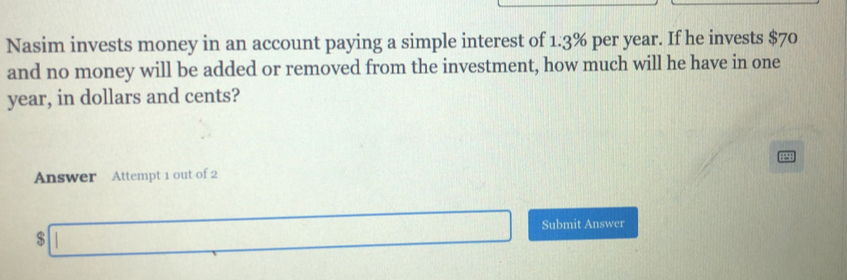 Nasim invests money in an account paying a simple interest of 1.3% per year. If he invests $70
and no money will be added or removed from the investment, how much will he have in one
year, in dollars and cents? 
P 
Answer Attempt 1 out of 2 
□ ∴ ∠ AD)=∠ COD □  □ Submit Answer