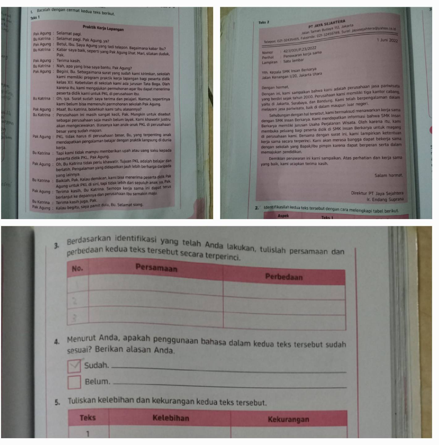 Bacalah dengan cermat kedua teks berikut.
Teks 1
Teks 2
PT JAya SejahtérA
Praktik Kerja Lapangan
Jalán Taman Budaya 112, Jakarta
Telepon: 021-32435465, Faksimile: 021-32456789, Surel: Jayasejahtera@yahoo.co.id
Pak Agung : Selamat pagi. 1 Juni 2022
Bu Katrina : Selamat pagi. Pak Agung, ya?
Pak Agung : Betul, Ibu. Saya Agung yang tadi telepon. Bagaimana kabar Ibu?
Bu Katrina : Kabar saya baik, seperti yang Pak Agung lihat. Mari, silakan duduk,
Pak.
Nomor : 42.1/001/P.23/2022
Perihal ; Penawaran kerja sama
Pak Agung : Terima kasih.
Lampiran : Satu lembar
Bu Katrina : Nah, apa yang bisa saya bantu. Pak Agung?
Pak Agung : Begini, Bu. Sebagaimana surat yang sudah kami kirimkan, sekolah
Yth. Kepala SMK Insan Berkarya
kami memiliki program praktik kerja lapangan bagi peserta didik
Jalan Kenangan I/20, Jakarta Utara
kelas XII. Kebetulan di sekolah kami ada jurusan Tata Boga. Oleh
karena itu, kami mengajukan permohonan agar Ibu dapat menerima
Denoan hormat.
peserta didik kami untuk PKL di perusahaan Ibu.
Dengan ini, kami sampaikan bahwa kami adalah perusahaan jasa pariwisata
Bu Katrina : Oh, iya. Surat sudah saya terima dan pelajari. Namun, sepertinya
yang berdiri sejak tahun 2000. Perusahaan kami memiliki tiga kantor cabanq.
kami belum bisa memenuhi permohonan sekolah Pak Agung.
yaitu di Jakarta, Surabaya, dan Bandung. Kami telah berpengalaman dalam
Pak Agung : Maaf, Bu Katrina, bolehkah kami tahu alasannya?
mełayani jasa pariwisata, baik di dalam maupun luar negeri.
Bu Katrina : Perusahaan ini masih sangat kecil, Pak. Mungkin untuk disebut
Sehubungan dengan hal tersebut, kami bermaksud menawarkan kerja sama
of gn
sebagai perusahaan saja masih belum layak. Kami khawatir justru
dengan SMK Insan Berkarya. Kami mendapatkan informasi bahwa SMK Insan
akan mengecewakan. Biasanya kan anak-anak PKL di perusahaan
Berkarya memiliki jurusan Usaha Perjalanan Wisata. Oleh karena itu, kami
besar yang sudah mapan.
d ber Pak Agung : PKL tidak harus di perusahaan besar, Bu, yang terpenting anak membuka peluang bagi peserta didik di SMK Insan Berkarya untuk magang
mendapatkan pengalaman belajar dengan praktik langsung di dunia di perusahaan kami. Bersama dengan surat ini, kami lampirkan ketentuan
kerja sama secara terperinci. Kami akan merasa bangga dapat bekerja sama
kerja. dengan sekolah yang Bapak/Ibu pimpin karena dapat berperan serta dalam
Bu Katrina : Tapi kami tidak mampu memberikan upah atau uang saku kepada memajukan pendidikan.
peserta didik PKL, Pak Agung.
Pak Agung : Oh. Bu Katrina tidak perlu khawatir. Tujuan PKL adalah belajar dan Demikian penawaran ini kami sampaikan. Atas perhatian dan kerja sama
berlatih. Pengalaman yang didapatkan jauh lebih berharga daripada yang baik, kami ucapkan terima kasih.
yang lainnya.
Bu Katrina : Baiklah, Pak, Kalau demikian, kami bisa menerima peserta didik Pak Salam hormat.
0lef
Agung untuk PKL di sini, tapi tidak lebih dari sepuluh anak; ya, Pak.
Pak Agung : Terima kasih, Bu Katrina. Semoga kerja sama ini dapat terus
berlanjut ke depannya dan perusahaan Ibu semakin maju.
Direktur PT Java Sejahtera
Bu Katrina : Terima kasih juga, Pak Ir, Endang Suprana
Pak Agung : Kalau begitu, saya pamit dulu, Bu. Selamat siang.
2. Identifikasilah kedua teks tersebut dengan cara melengkapi tabel berikut.
Aspek Teks 1
3. Berdasarkan identifikasi yang telah Anda lakukan, tulislah persamaan dan
perbedaan kedua teks tersebut 
4. Menurut Anda, apakah penggunaan bahasa dalam kedua teks tersebut sudah
sesuai? Berikan alasan Anda.
Sudah._
Belum._
5. Tuliskan kelebihan dan kekurangan kedua teks tersebut.
Teks Kelebihan Kekurangan
1