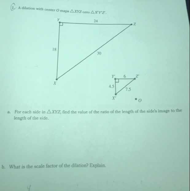 A dilation with center O maps △ XYZ △ X'Y'Z'.
a. For each side in △ XYZ , find the value of the ratio of the length of the side's image to the
length of the side.
b. What is the scale factor of the dilation? Explain.