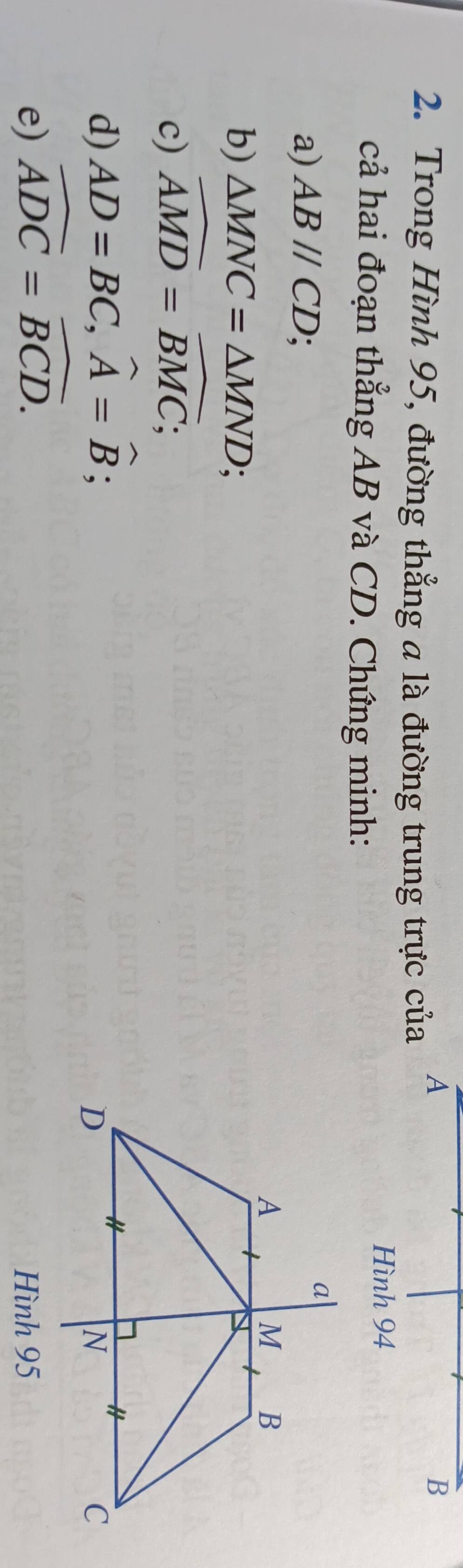 Trong Hình 95, đường thẳng a là đường trung trực của
A
B
cả hai đoạn thẳng AB và CD. Chứng minh:
Hình 94
a) ABparallel CD;
b) △ MNC=△ MND;
c) widehat AMD=widehat BMC;
d) AD=BC, widehat A=widehat B;
e) widehat ADC=widehat BCD.