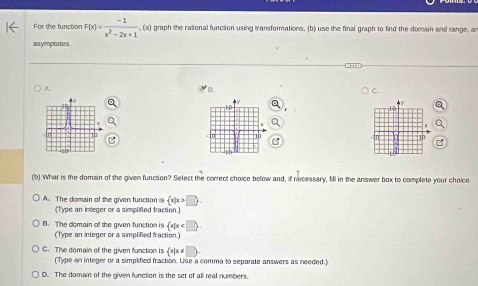 For the function F(x)= (-1)/x^2-2x+1  , (a) graph the rational function using transformations, (b) use the final graph to find the domain and range, ar
asymptotes.
A.
B.
C.


(b) What is the domain of the given function? Select the correct choice below and, if necessary, fill in the answer box to complete your choice.
A. The domain of the given function is  x|x>□ . 
(Type an integer or a simplified fraction.)
B. The domain of the given function is  x|x . 
(Type an integer or a simplified fraction.)
C. The domain of the given function is  x|x!= □ . 
(Type an integer or a simplified fraction. Use a comma to separate answers as needed.)
D. The domain of the given function is the set of all real numbers.