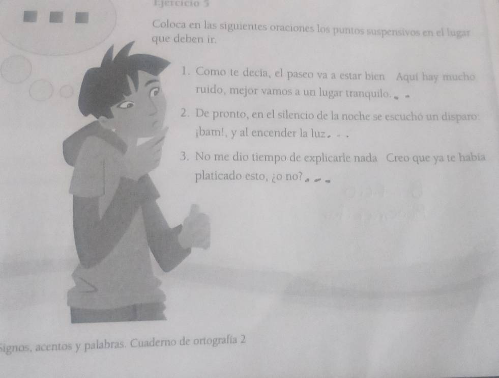 Igercício 5 
Coloca en las siguientes oraciones los puntos suspensivos en el lugar 
que deben ir. 
1. Como te decia, el paseo va a estar bien Aquí hay mucho 
ruido, mejor vamos a un lugar tranquilo. 
2. De pronto, en el silencio de la noche se escuchó un disparo: 
jbam!, y al encender la luz€ . 
3. No me dio tiempo de explicarle nada Creo que ya te habia 
platicado esto, ¿o no? 
Signos, acentos y palabras. Cuaderno de ortografía 2