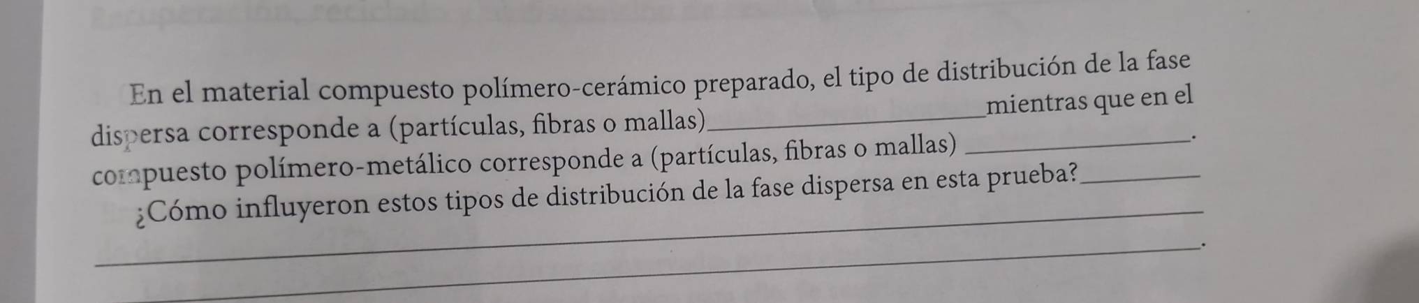 En el material compuesto polímero-cerámico preparado, el tipo de distribución de la fase 
mientras que en el 
dispersa corresponde a (partículas, fibras o mallas)_ 
compuesto polímero-metálico corresponde a (partículas, fibras o mallas) 
_. 
_ 
¿Cómo influyeron estos tipos de distribución de la fase dispersa en esta prueba?_ 
_.