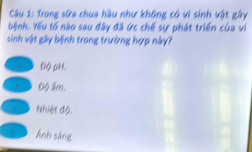 Trong sửa chua hầu như không có vi sinh vật gây
bệnh. Yếu tố nào sau đây đã ức chế sự phát triển của vi
sinh vật gây bệnh trong trường hợp này?
6 Độ pH,
t Độ ấm,
Đ Nhiệt độ,
Ánh sáng