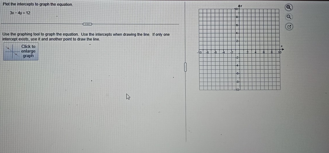 Plot the intercepts to graph the equation
3x-4y=12
Use the graphing tool to graph the equation. Use the intercepts when drawing the line. If only one 
intercept exists, use it and another point to draw the line. 
Click to 
enlarge 
graph