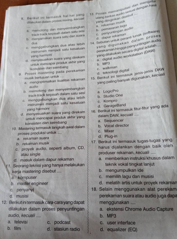 Berikut ini termasuk hal-hal yang 13. Proses memanipulasi dan mengatul
dilakukan dalam proses mixing, kecuali ulang berkas audio sesuai dengan hasi
yang diinginkan disebut ....
a. rekaman musik
a. memotong dan menyeimbangkan
track-track terpisah dalam satu sesi b. pemasaran lagu
b. menyamakan suara satu dan suara c. penyuntingan audio
d. dapur rekaman
c. menggabungkan dua atau lebih 14. Sebutan untuk peranti lunak (software)
dua
instrumen menjadi satu kesatuan yang digunakan dalam proses 
perekaman hingga penyuntingan audio
yang harmoni
yang dilakukan secara digital adalah ....
a. digital audio workstation (DAW)
d. menyesuaikan suara yang direkam
untuk mencapai produk akhir yang
konsisten dan seimbang b. MP3
9. Proses mastering pada perekaman c. walkman
d. teknologi digital
a. mengoptimalkan kualitas rekaman 15. Berikut ini termasuk jenis-jenis DAW
musik bertujuan untuk ....
yang paling banyak digunakan, kecuali
audio
b. memotong dan menyeimbangkan . .  
track-track terpisah dalam satu sesi a. LogicPro
c. menggabungkan dua atau lebih b. Studio One
instrumen menjadi satu kesatuan c. Kompro
yang harmoni d. GarageBand
d. menyesuaikan suara yang direkam 16. Berikut ini termasuk fitur-fitur yang ada
untuk mencapai produk akhir yang dalam DAW, kecuali ....
konsisten dan seimbang a. Sequencer
10. Mastering termasuk langkah awal dalam b. Vocal director
proses produksi untuk .... c. Mixer
a. rekaman suara d. Plug-in
b. rekaman musik 17. Berikut ini termasuk tugas-tugas yang
c. proyek audio, seperti album, CD, harus dijalankan dengan baik oleh
atau single produser rekaman, kecuali ....
d. masuk dalam dapur rekaman a. memberikan instruksi khusus dalam
11. Seorang teknisi yang hanya melakukan teknik vokal tingkat lanjut
kerja mastering disebut .... b. mengumpulkan ide
a. kompuser c. memilih lagu dan musisi
b. master engineer d. melatih artis untuk proyek rekaman
c. penyanyi 18. Selain menggunakan alat perekam
d. musisi perekaman suara atau audio juga dapa
12. Berikut ini termasuk cara-cara yang dapat menggunakan ....
dilakukan dalam proses penyuntingan a. ekstensi Chrome Audio Capture
audio, kecuali .... b. MP3
a. televisi c. podcast c. user interface
b. film d. stasiun radio d. equalizer (EQ)