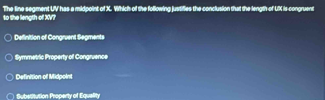 The line segment UV has a midpoint of X. Which of the following justifies the conclusion that the length of UX is congruent
to the length of XV?
Definition of Congruent Segments
Symmetric Property of Congruence
Definition of Midpoint
Substitution Property of Equality