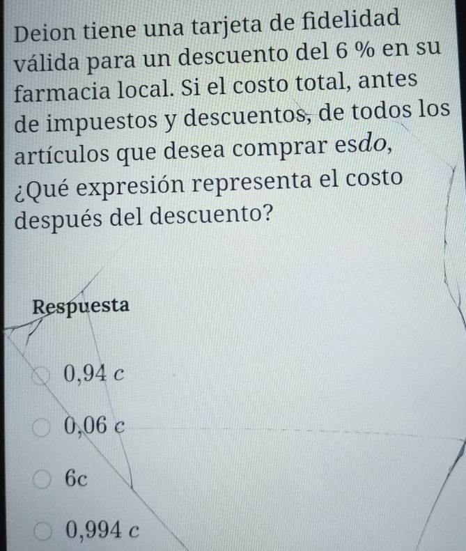 Deion tiene una tarjeta de fidelidad
válida para un descuento del 6 % en su
farmacia local. Si el costo total, antes
de impuestos y descuentos, de todos los
artículos que desea comprar esdo,
¿Qué expresión representa el costo
después del descuento?
Respuesta
0,94 c
0,06 c
6c
0,994 c