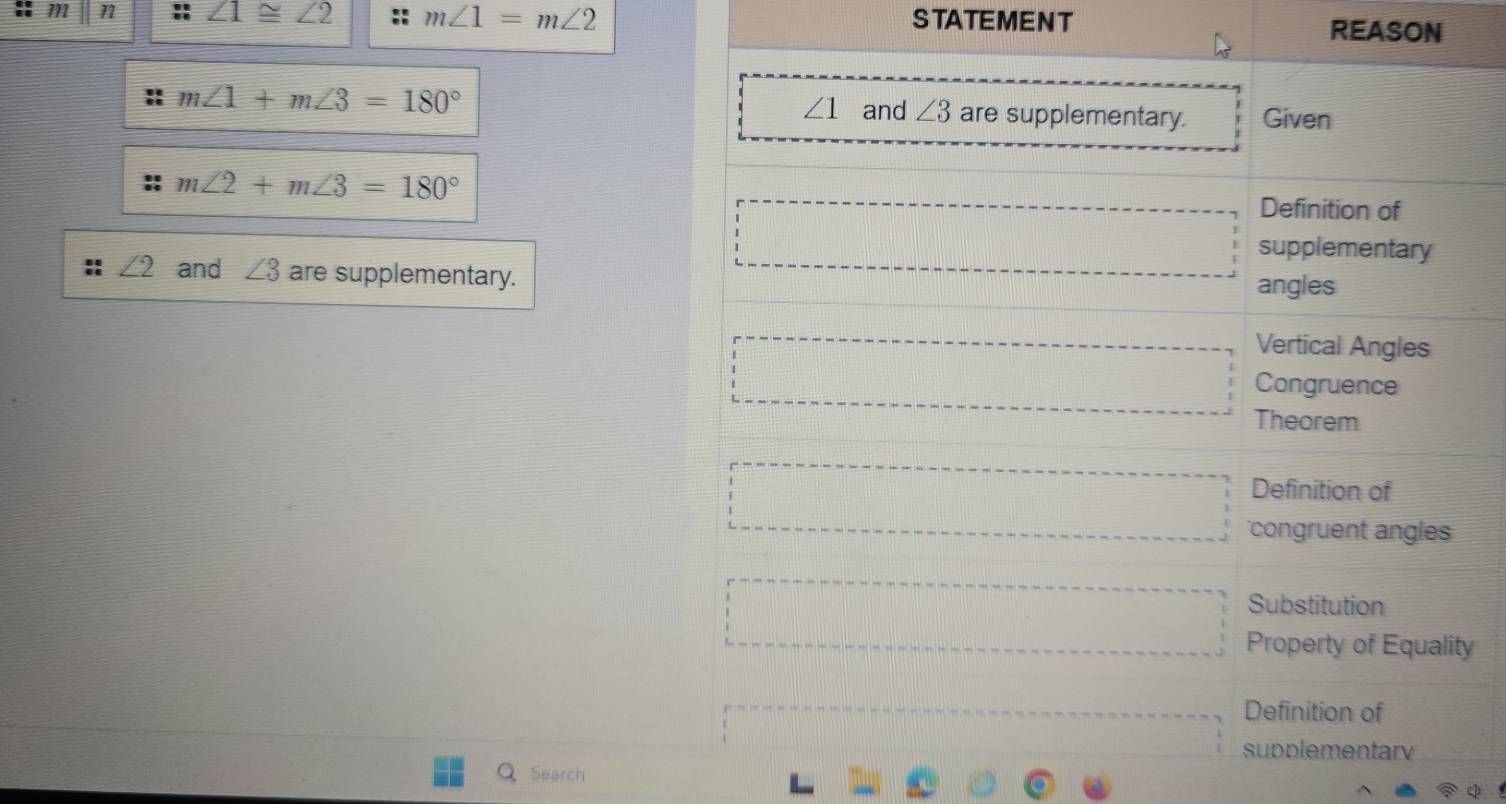 m n ∠ 1≌ ∠ 2 m∠ 1=m∠ 2 STATEMENT 
REASON
∠ 1 and ∠ 3
m∠ 1+m∠ 3=180° are supplementary. Given
m∠ 2+m∠ 3=180°
Definition of 
□ supplementary
∠ 2 and ∠ 3 are supplementary. angles 
Vertical Angles 
□ Congruence 
Theorem 
Definition of 
□ congruent angles 
Substitution 
□ Property of Equality 
Definition of 
supplementar 
Search