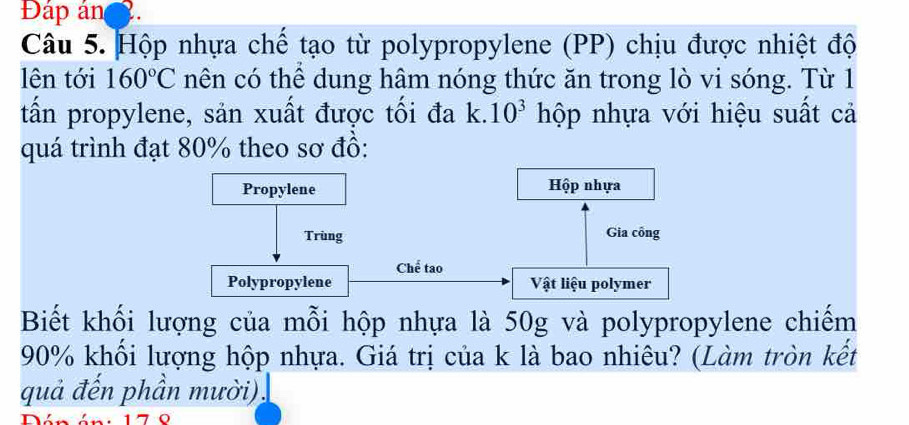 Đáp án . 
Câu 5. Hộp nhựa chể tạo từ polypropylene (PP) chịu được nhiệt độ 
lên tới 160°C nên có thể dung hâm nóng thức ăn trong lò vi sóng. Từ 1 
tấn propylene, sản xuất được tối đa k. 10^3 hộp nhựa với hiệu suất cả 
quá trình đạt 80% theo sơ đồ: 
Biết khối lượng của mỗi hộp nhựa là 50g và polypropylene chiếm
90% khối lượng hộp nhựa. Giá trị của k là bao nhiêu? (Làm tròn kết 
quả đến phần mười).